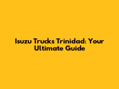 Isuzu Trucks Trinidad: Your Ultimate Guide