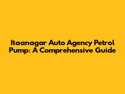 Itaanagar Auto Agency Petrol Pump: A Comprehensive Guide