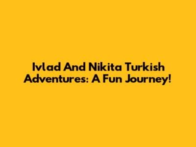 Ivlad And Nikita Turkish Adventures: A Fun Journey!