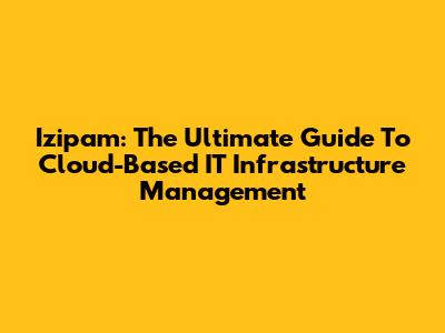 Izipam: The Ultimate Guide To Cloud-Based IT Infrastructure Management