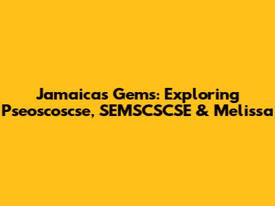 Jamaica's Gems: Exploring Pseoscoscse, SEMSCSCSE & Melissa