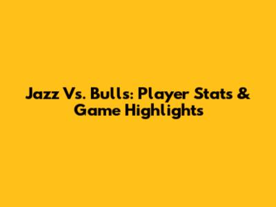 Jazz Vs. Bulls: Player Stats & Game Highlights