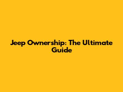 Jeep Ownership: The Ultimate Guide