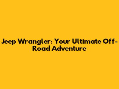 Jeep Wrangler: Your Ultimate Off-Road Adventure
