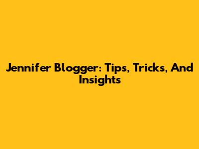 Jennifer Blogger: Tips, Tricks, And Insights