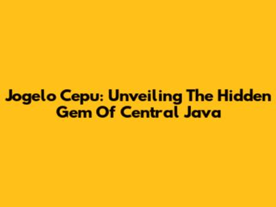 Jogelo Cepu: Unveiling The Hidden Gem Of Central Java