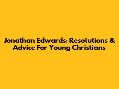 Jonathan Edwards: Resolutions & Advice For Young Christians