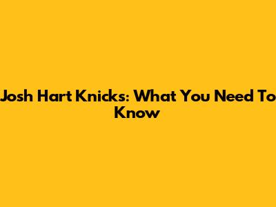 Josh Hart Knicks: What You Need To Know