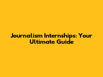 Journalism Internships: Your Ultimate Guide
