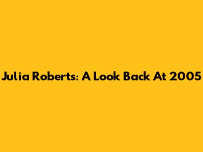 Julia Roberts: A Look Back At 2005