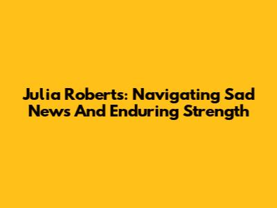 Julia Roberts: Navigating Sad News And Enduring Strength