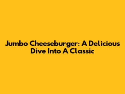 Jumbo Cheeseburger: A Delicious Dive Into A Classic