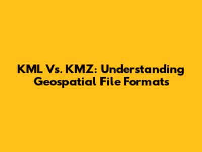 KML Vs. KMZ: Understanding Geospatial File Formats