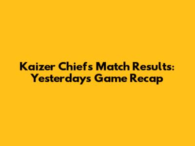 Kaizer Chiefs Match Results: Yesterday's Game Recap