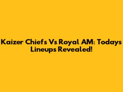 Kaizer Chiefs Vs Royal AM: Today's Lineups Revealed!