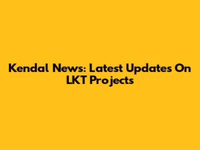 Kendal News: Latest Updates On LKT Projects