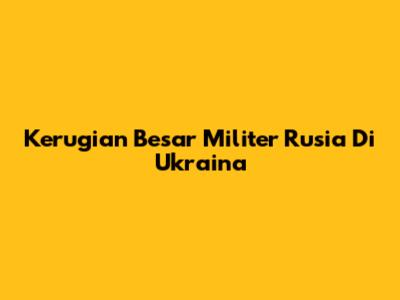 Kerugian Besar Militer Rusia Di Ukraina