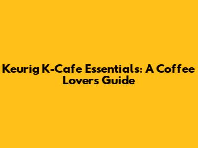 Keurig K-Cafe Essentials: A Coffee Lover's Guide