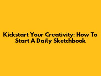 Kickstart Your Creativity: How To Start A Daily Sketchbook