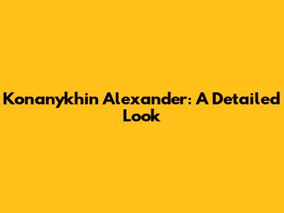 Konanykhin Alexander: A Detailed Look