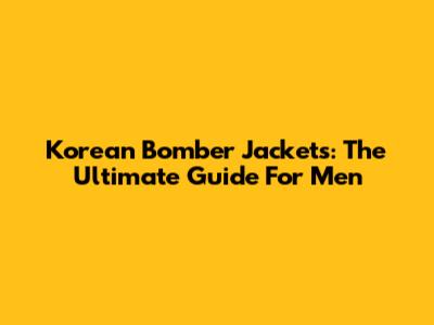 Korean Bomber Jackets: The Ultimate Guide For Men