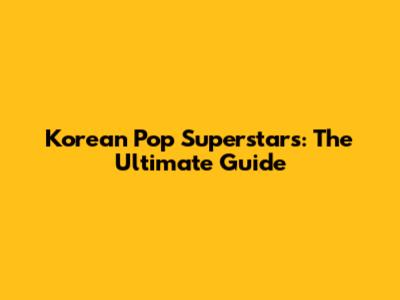 Korean Pop Superstars: The Ultimate Guide
