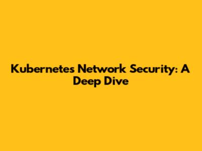 Kubernetes Network Security: A Deep Dive