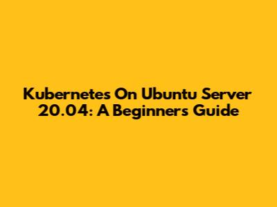 Kubernetes On Ubuntu Server 20.04: A Beginner's Guide