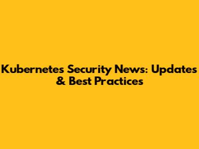 Kubernetes Security News: Updates & Best Practices