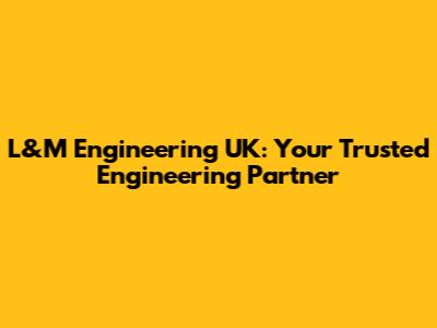 L&M Engineering UK: Your Trusted Engineering Partner