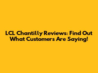 LCL Chantilly Reviews: Find Out What Customers Are Saying!