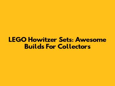 LEGO Howitzer Sets: Awesome Builds For Collectors