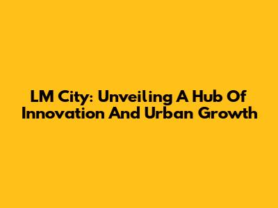 LM City: Unveiling A Hub Of Innovation And Urban Growth