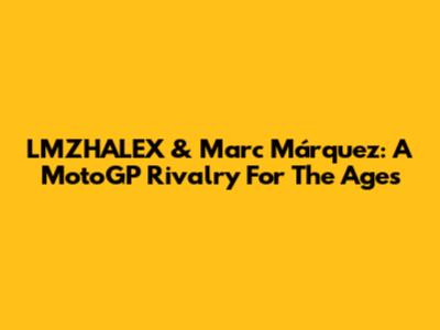 LMZHALEX & Marc Márquez: A MotoGP Rivalry For The Ages
