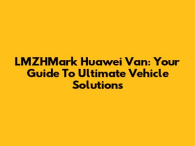 LMZHMark Huawei Van: Your Guide To Ultimate Vehicle Solutions
