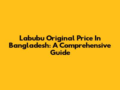 Labubu Original Price In Bangladesh: A Comprehensive Guide