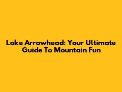 Lake Arrowhead: Your Ultimate Guide To Mountain Fun