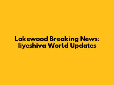 Lakewood Breaking News: Iiyeshiva World Updates