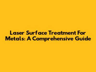 Laser Surface Treatment For Metals: A Comprehensive Guide