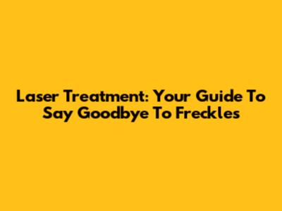 Laser Treatment: Your Guide To Say Goodbye To Freckles