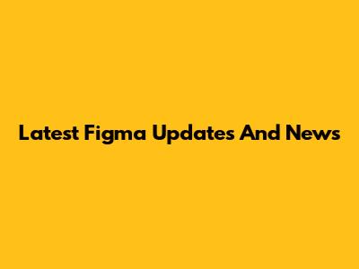 Latest Figma Updates And News