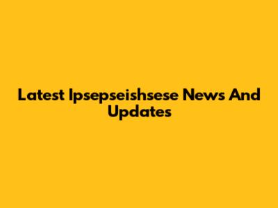 Latest Ipsepseishsese News And Updates