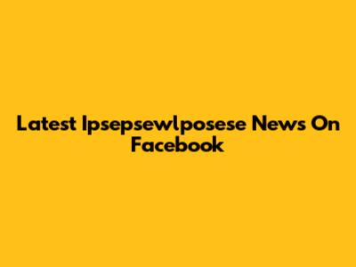 Latest Ipsepsewlposese News On Facebook