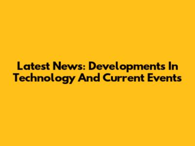 Latest News: Developments In Technology And Current Events