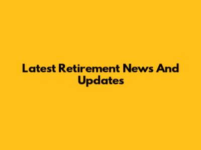 Latest Retirement News And Updates
