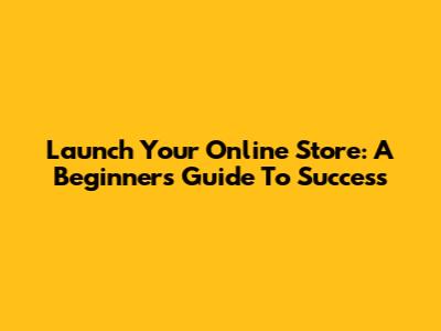 Launch Your Online Store: A Beginner's Guide To Success