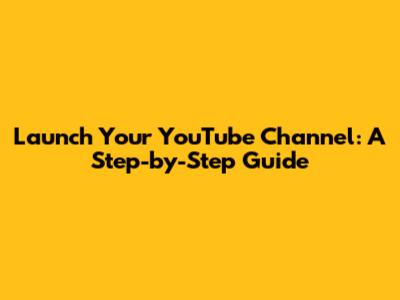 Launch Your YouTube Channel: A Step-by-Step Guide