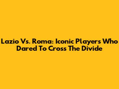 Lazio Vs. Roma: Iconic Players Who Dared To Cross The Divide