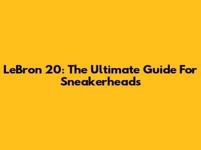 LeBron 20: The Ultimate Guide For Sneakerheads
