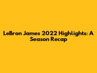 LeBron James 2022 Highlights: A Season Recap